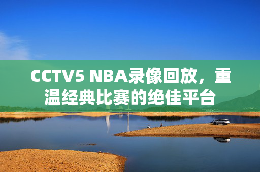 CCTV5 NBA录像回放，重温经典比赛的绝佳平台