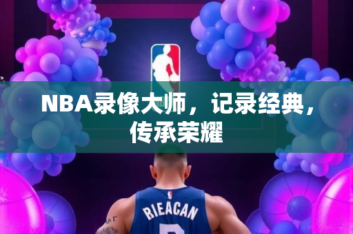 NBA录像大师，记录经典，传承荣耀