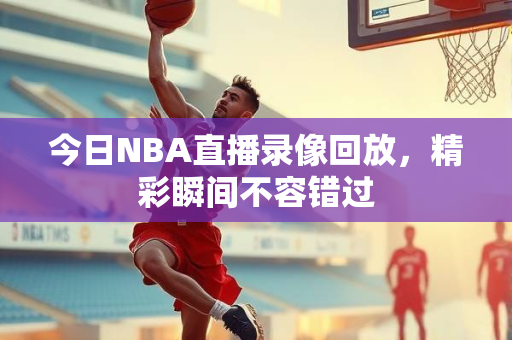 今日NBA直播录像回放，精彩瞬间不容错过