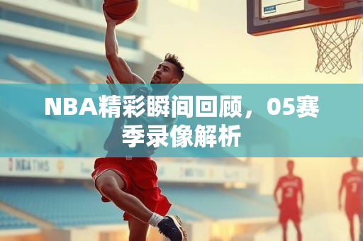 NBA精彩瞬间回顾，05赛季录像解析