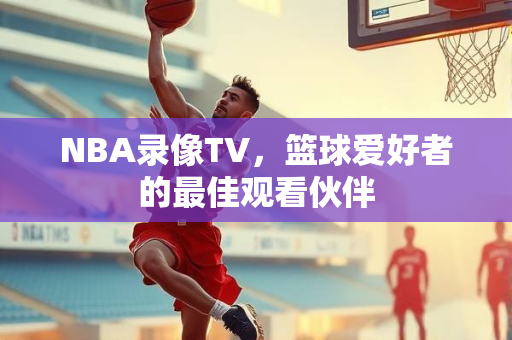 NBA录像TV，篮球爱好者的最佳观看伙伴