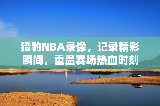 猎豹NBA录像，记录精彩瞬间，重温赛场热血时刻