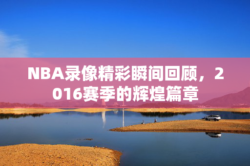 NBA录像精彩瞬间回顾，2016赛季的辉煌篇章