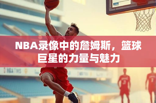 NBA录像中的詹姆斯，篮球巨星的力量与魅力