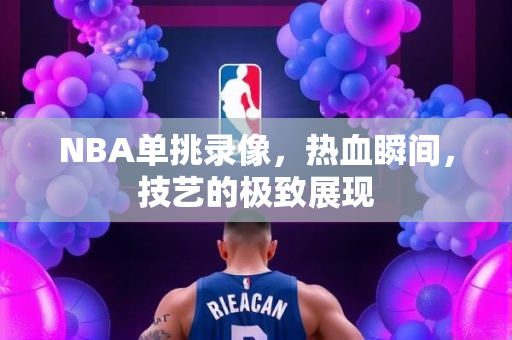 NBA单挑录像，热血瞬间，技艺的极致展现