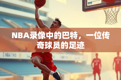 NBA录像中的巴特，一位传奇球员的足迹