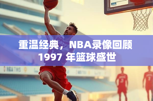 重温经典，NBA录像回顾 1997 年篮球盛世