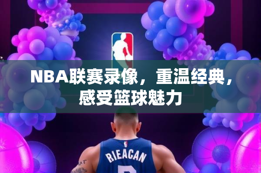 NBA联赛录像，重温经典，感受篮球魅力