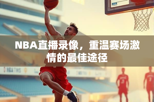 NBA直播录像，重温赛场激情的最佳途径