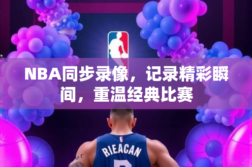 NBA同步录像，记录精彩瞬间，重温经典比赛