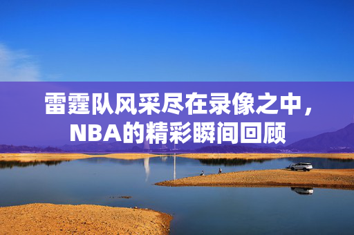 雷霆队风采尽在录像之中,NBA的精彩瞬间回顾