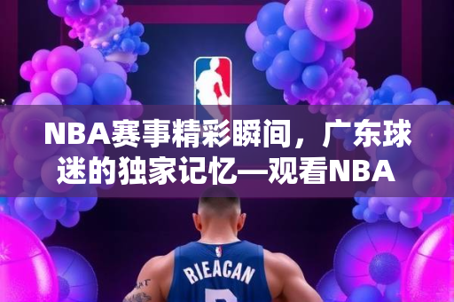NBA赛事精彩瞬间，广东球迷的独家记忆—观看NBA录像的独特体验
