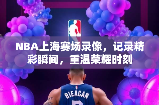 NBA上海赛场录像，记录精彩瞬间，重温荣耀时刻