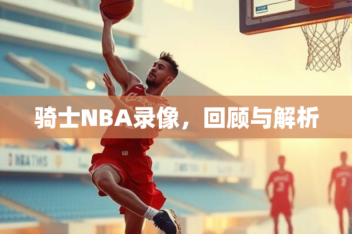 骑士NBA录像，回顾与解析