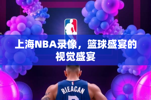上海NBA录像，篮球盛宴的视觉盛宴