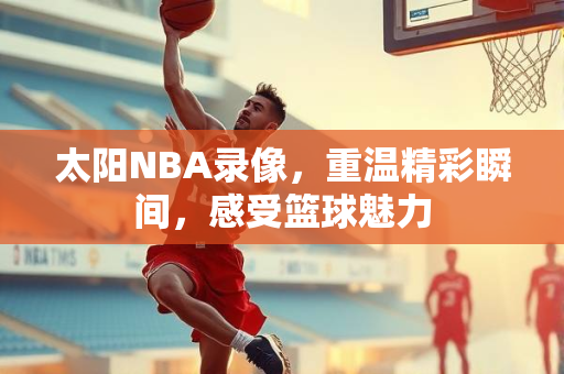 太阳NBA录像，重温精彩瞬间，感受篮球魅力