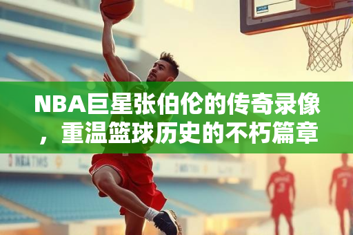 NBA巨星张伯伦的传奇录像，重温篮球历史的不朽篇章