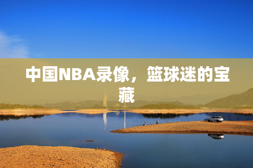 中国NBA录像，篮球迷的宝藏