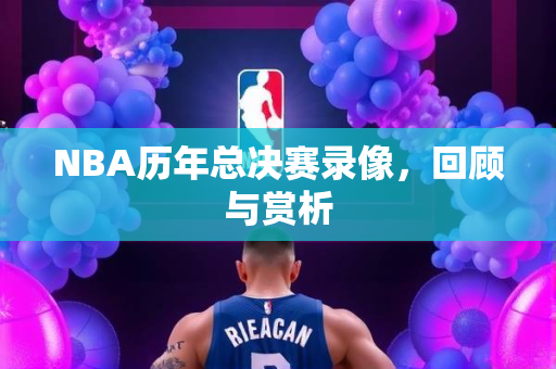 NBA历年总决赛录像，回顾与赏析