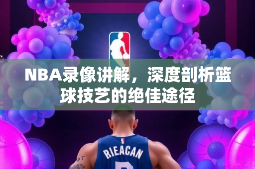 NBA录像讲解，深度剖析篮球技艺的绝佳途径