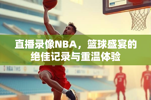 直播录像NBA，篮球盛宴的绝佳记录与重温体验
