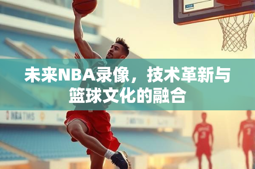 未来NBA录像，技术革新与篮球文化的融合