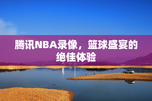 腾讯NBA录像，篮球盛宴的绝佳体验