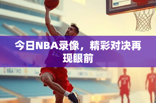 今日NBA录像，精彩对决再现眼前