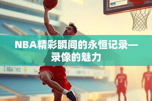 NBA精彩瞬间的永恒记录—录像的魅力