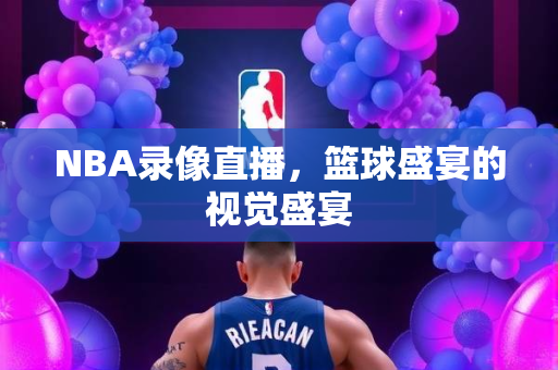 NBA录像直播，篮球盛宴的视觉盛宴