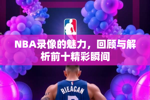 NBA录像的魅力，回顾与解析前十精彩瞬间