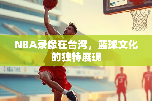NBA录像在台湾,篮球文化的独特展现