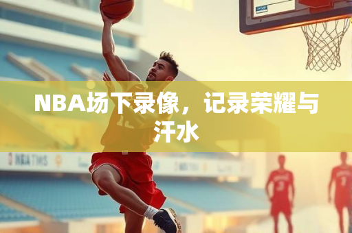 NBA场下录像，记录荣耀与汗水