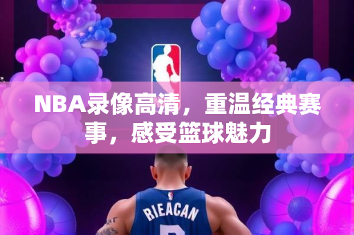 NBA录像高清，重温经典赛事，感受篮球魅力