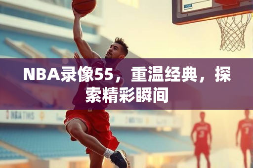 NBA录像55，重温经典，探索精彩瞬间