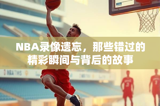 NBA录像遗忘，那些错过的精彩瞬间与背后的故事