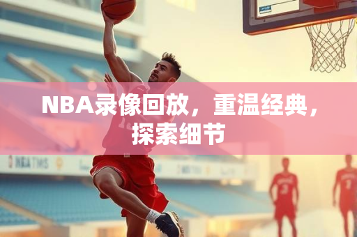 NBA录像回放，重温经典，探索细节
