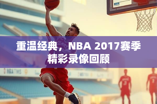 重温经典，NBA 2017赛季精彩录像回顾
