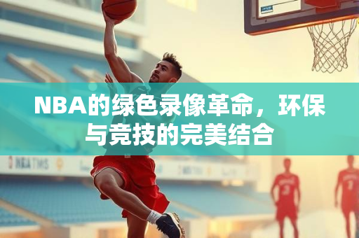 NBA的绿色录像革命，环保与竞技的完美结合