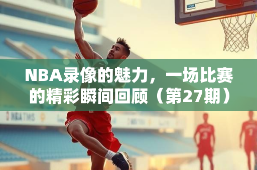 NBA录像的魅力，一场比赛的精彩瞬间回顾（第27期）