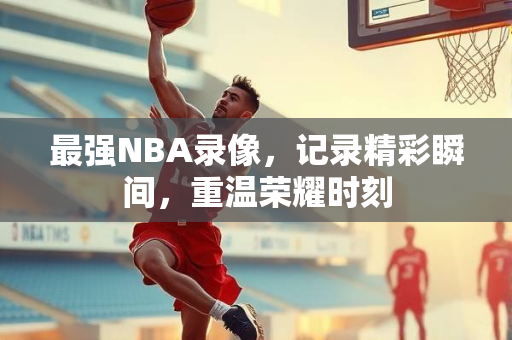 最强NBA录像，记录精彩瞬间，重温荣耀时刻