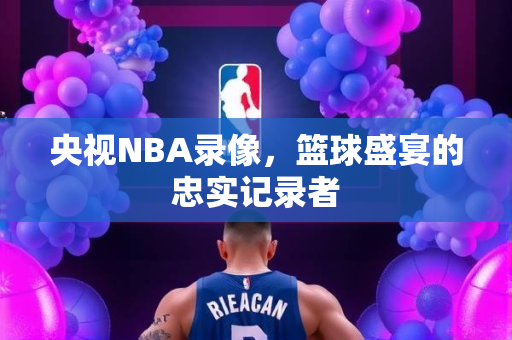 央视NBA录像，篮球盛宴的忠实记录者