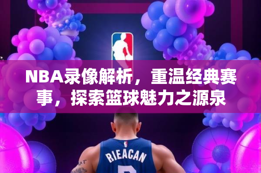 NBA录像解析，重温经典赛事，探索篮球魅力之源泉