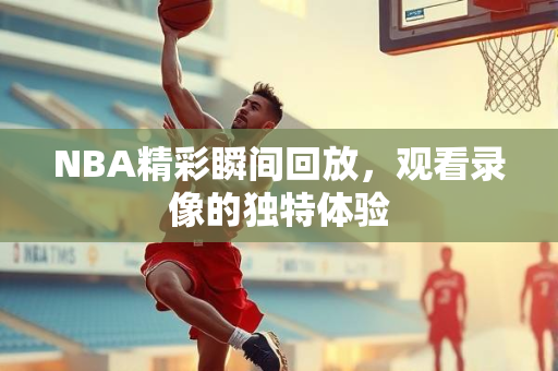 NBA精彩瞬间回放，观看录像的独特体验