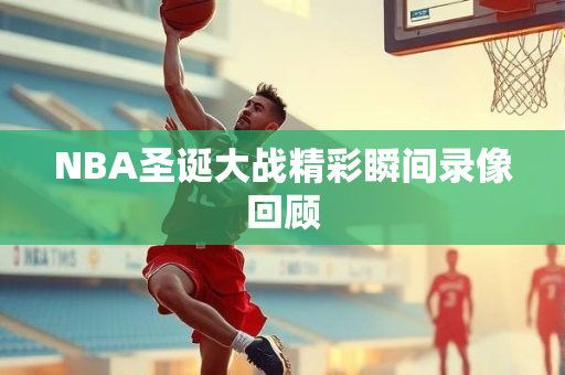NBA圣诞大战精彩瞬间录像回顾