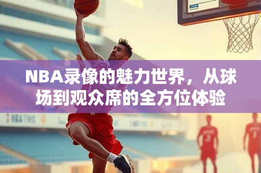 NBA录像的魅力世界，从球场到观众席的全方位体验