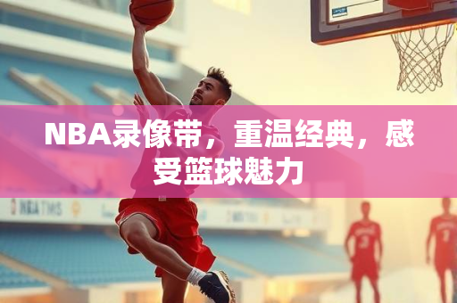 NBA录像带，重温经典，感受篮球魅力