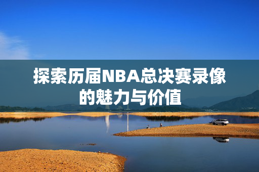 探索历届NBA总决赛录像的魅力与价值