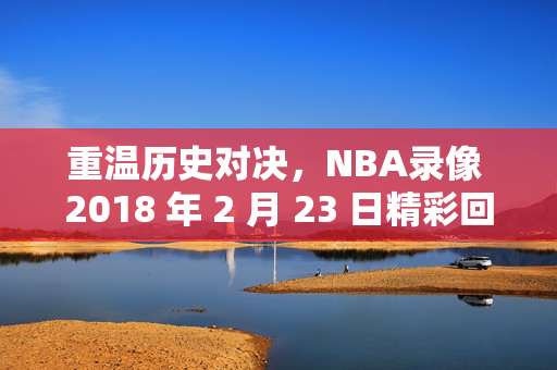 重温历史对决，NBA录像 2018 年 2 月 23 日精彩回顾