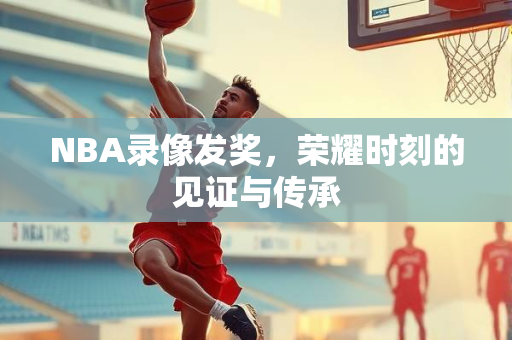 NBA录像发奖，荣耀时刻的见证与传承